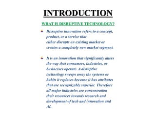 INTRODUCTION
WHAT IS DISRUPTIVE TECHNOLOGY?
Disruptive innovation refers to a concept,
product, or a service that
either disrupts an existing market or
creates a completely new market segment.
It is an innovation that significantly alters
the way that consumers, industries, or
businesses operate. A disruptive
technology sweeps away the systems or
habits it replaces because it has attributes
that are recognizably superior. Therefore
all major industries are concentration
their resources towards research and
development of tech and innovation and
AI.
 