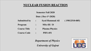 NUCLEAR FUSION REACTION
Semester Fall 2020
Date ( Dec-1st-2020)
Submitted by : Syed Hammad Ali ( 19012510-085)
Program : MSc-III / D
Course Title : Plasma Physics
Course Code : PHY-451
Department of Physics
University of Gujrat
 