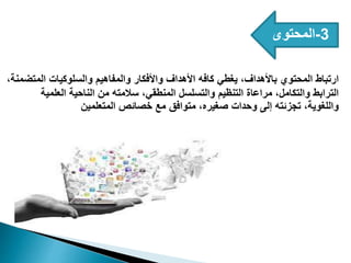 3
-
‫المحتوى‬
،‫المتضمنة‬ ‫والسلوكيات‬ ‫والمفاهيم‬ ‫واألفكار‬ ‫األهداف‬ ‫كافه‬ ‫يغطي‬ ،‫باألهداف‬ ‫المحتوي‬ ‫ارتباط‬
‫العلمية‬ ‫الناحية‬ ‫من‬ ‫سالمته‬ ،‫المنطقي‬ ‫والتسلسل‬ ‫التنظيم‬ ‫مراعاة‬ ،‫والتكامل‬ ‫الترابط‬
‫المتعلمين‬ ‫خصائص‬ ‫مع‬ ‫متوافق‬ ،‫صغيره‬ ‫وحدات‬ ‫إلى‬ ‫تجزئته‬ ،‫واللغوية‬
 