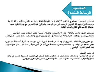 4
-
‫تصميم‬
‫المتعددة‬ ‫الوسائط‬
‫أ‬
-
‫النصوص‬ ‫معايير‬
:
‫القراءة‬ ‫سهلة‬ ‫خطوط‬ ،‫أقصي‬ ‫كحد‬ ‫أحجام‬ ‫وثالثة‬ ‫الخطوط‬ ‫من‬ ‫أنماط‬ ‫ثالثة‬ ‫استخدام‬ ،‫الوضوح‬
‫صحة‬ ،‫الخلفية‬ ‫لون‬ ‫مع‬ ‫النصوص‬ ‫خط‬ ‫لون‬ ‫تباين‬ ،‫الفرعية‬ ‫من‬ ‫أكبر‬ ‫الرئيسية‬ ‫العناوين‬ ‫خط‬ ‫حجم‬ ،‫للعين‬ ‫ومريحة‬
‫الكتابة‬ ‫في‬ ‫واحد‬ ‫نظام‬ ‫تتبع‬ ،‫الترقيم‬ ‫عالمات‬
‫ب‬
-
‫الثابتة‬ ‫والرسوم‬ ‫الصور‬ ‫معايير‬
:
‫المزدحمة‬ ‫الصور‬ ‫استخدام‬ ‫تجنب‬ ،‫وبسيطة‬ ‫واضحة‬ ،‫المحتوي‬ ‫عن‬ ‫تعبر‬
‫إطار‬ ‫داخل‬ ‫الصورة‬ ‫وضع‬ ،‫والنصوص‬ ‫الصور‬ ‫بين‬ ‫التوازن‬ ،‫استخدامها‬ ‫في‬ ‫المبالغة‬ ‫عدم‬ ،‫بالواقعية‬ ‫تتسم‬ ،‫بالتفاصيل‬
.
‫ج‬
-
‫عن‬ ‫تزيد‬ ‫ال‬ ‫قصيرة‬ ‫المدة‬ ‫المتحركة‬ ‫والرسوم‬ ‫الفيديو‬ ‫بلقطات‬ ‫مرتبطة‬ ‫معايير‬
٢٥
٣٠
،‫بالمحتوي‬ ‫صلة‬ ‫ذات‬ ،‫ثانية‬
‫تسبب‬ ‫ألنها‬ ‫اإلمكان‬ ‫قدر‬ ‫منها‬ ‫اإلقالل‬ ،‫فيديو‬ ‫من‬ ‫أكثر‬ ‫على‬ ‫الشاشة‬ ‫احتواء‬ ‫تجنب‬ ،‫واإلعادة‬ ‫اإليقاف‬ ‫من‬ ‫المتعلم‬ ‫تمكن‬
‫الوضوح‬ ،‫المقرر‬ ‫تحميل‬ ‫بطء‬
.
‫د‬
-
‫الصوت‬ ‫معايير‬
‫المؤثرات‬ ،‫صدى‬ ‫وجود‬ ‫عدم‬ ،‫التحكم‬ ‫على‬ ‫المتعلم‬ ‫قدره‬ ،‫المكتوب‬ ‫النصوص‬ ‫مع‬ ‫الصوت‬ ‫تزامن‬ ،‫التناسب‬ ،‫الوضوح‬
‫اإليجابي‬ ‫التعزيز‬ ‫عن‬ ‫السلبي‬ ‫التعزيز‬ ‫صوت‬ ‫اختالف‬ ،‫الصوت‬ ‫سرعة‬ ‫تناسب‬ ،‫طبيعية‬ ‫الصوتية‬
.
 