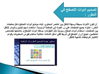 ‫في‬ ‫التصفح‬ ‫أدوات‬ ‫تصميم‬
‫المقرر‬
:
‫صفحات‬ ‫داخل‬ ‫التصفح‬ ‫أدوات‬ ‫موضع‬ ‫ثبات‬ ،‫المحتوي‬ ‫عناصر‬ ‫بين‬ ‫للتنقل‬ ‫وسهلة‬ ‫بسيطة‬ ‫األدوات‬ ‫تكون‬ ‫أن‬
‫للتنقل‬ ‫واليسار‬ ‫لليمين‬ ‫أسهم‬ ‫استخدام‬ ،‫الرئيسية‬ ‫الصفحة‬ ‫إلي‬ ‫العودة‬ ‫زر‬ ‫علي‬ ‫الصفحات‬ ‫جميع‬ ‫احتواء‬ ،‫المقرر‬
‫لخصائص‬ ‫مالئمتها‬ ‫و‬ ‫التصفح‬ ‫أدوات‬ ‫بساطه‬ ،‫األيقونات‬ ‫مثل‬ ‫رسومية‬ ‫تصفح‬ ‫أدوات‬ ‫استخدام‬ ،‫الصفحات‬ ‫بين‬
‫وقوائم‬ ‫المحتويات‬ ‫فهرس‬ ‫استخدم‬ ‫إمكانية‬ ،‫الشاشة‬ ‫أسفل‬ ‫أفقي‬ ‫شريط‬ ‫في‬ ‫التصفح‬ ‫أزرار‬ ‫تجمع‬ ،‫المتعلمين‬
‫للتنقل‬ ‫تشعبية‬ ‫كارتباطات‬ ‫االختيار‬
.
 