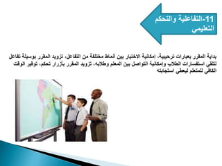 11
-
‫والتحكم‬ ‫التفاعلية‬
‫التعليمي‬
‫تف‬ ‫بوسيلة‬ ‫المقرر‬ ‫تزويد‬ ،‫التفاعل‬ ‫من‬ ‫مختلفة‬ ‫أنماط‬ ‫بين‬ ‫االختيار‬ ‫إمكانية‬ ،‫ترحيبية‬ ‫بعبارات‬ ‫المقرر‬ ‫بداية‬
‫اعل‬
‫الوقت‬ ‫توفير‬ ،‫تحكم‬ ‫بأزرار‬ ‫المقرر‬ ‫تزويد‬ ،‫وطالبه‬ ‫المعلم‬ ‫بين‬ ‫التواصل‬ ‫وإمكانية‬ ‫الطالب‬ ‫استفسارات‬ ‫لتلقي‬
‫استجابته‬ ‫ليعطي‬ ‫للمتعلم‬ ‫الكافي‬
 