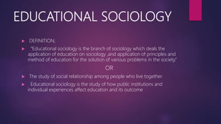 EDUCATIONAL SOCIOLOGY
 DEFINITION;
 “Educational sociology is the branch of sociology which deals the
application of education on sociology ,and application of principles and
method of education for the solution of various problems in the society.”
OR
 The study of social relationship among people who live together.
 Educational sociology is the study of how public institutions and
individual experiences affect education and its outcome
 