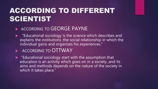 ACCORDING TO DIFFERENT
SCIENTIST
 ACCORDING TO GEORGE PAYNE
 “Educational sociology is the science which describes and
explains the institutions ;the social relationship in which the
individual gains and organizes his experiences.”
 ACCORDING TO OTTWAY
 “Educational sociology start with the assumption that
education is an activity which goes on in a society ,and its
aims and methods depends on the nature of the society in
which it takes place.”
 