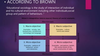 • ACCORDING TO BROWN
“Educational sociology is the study of interaction of individual
and his cultural environment including other individuals,social
group and pattern of behaviours .”
 