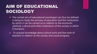 AIM OF EDUCATIONAL
SOCIOLOGY
 The central aim of educational sociologist can thus be defined
is being to study the process of education and the institutions
by which it can be carried on,in relation to the economic
,political ,cultural and other institutions of the society in which
it functions.
 To acquire knowledge about school work and the work of
teachers in relation to the society and social progress.
 