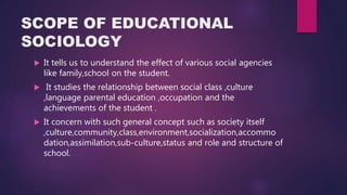 SCOPE OF EDUCATIONAL
SOCIOLOGY
 It tells us to understand the effect of various social agencies
like family,school on the student.
 It studies the relationship between social class ,culture
,language parental education ,occupation and the
achievements of the student .
 It concern with such general concept such as society itself
,culture,community,class,environment,socialization,accommo
dation,assimilation,sub-culture,status and role and structure of
school.
 