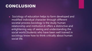 CONCLUSION
 Sociology of education helps to form developed and
modified individual character through different
societal process.Sociology is the study human
relationship and institution.It offers a distinctive and
enlightening way of seeing and understanding the
social world.Students who have been well trained in
sociology know how to think critically about human
social life.
 