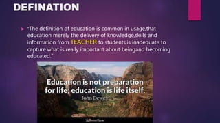 DEFINATION
 “The definition of education is common in usage,that
education merely the delivery of knowledge,skills and
information from TEACHER to students,is inadequate to
capture what is really important about beingand becoming
educated.”
 