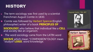 HISTORY
 The term sociology was first used by a scientist
Frenchman August Comte in 1830.
 Comte was followed by Herbert Spencer(English
philosopher) writer of a book PRINCIPLES OF
SOCIOLOGY who believe that individual like a CELL
and society like an organism.
 The word sociology came from the LATIN word
SOCIUS which mean “COMPANION”OLOGY mean
“studyof”LOGO, word knowledge.
 