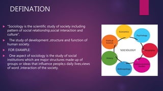 DEFINATION
 “Sociology is the scientific study of society including
pattern of social relationship,social interaction and
culture”.
 The study of development ,structure and function of
human society.
 FOR EXAMPLE:
 One aspect of sociology is the study of social
institutions which are major structures made up of
groups or ideas that influence people,s daily lives,views
of word ,interaction of the society.
 