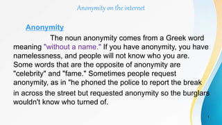 Anonymity on the internet
Anonymity
The noun anonymity comes from a Greek word
meaning "without a name." If you have anonymity, you have
namelessness, and people will not know who you are.
Some words that are the opposite of anonymity are
"celebrity" and "fame." Sometimes people request
anonymity, as in "he phoned the police to report the break
in across the street but requested anonymity so the burglars
wouldn't know who turned of.
1
 