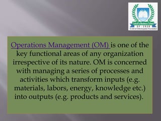 Operations Management (OM) is one of the
key functional areas of any organization
irrespective of its nature. OM is concerned
with managing a series of processes and
activities which transform inputs (e.g.
materials, labors, energy, knowledge etc.)
into outputs (e.g. products and services).
 