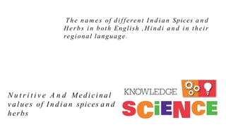 The n a m e s of different I n d i a n Spices a n d
Her b s i n both English , H i n d i a n d i n their
regional language.
N u t r i t i v e A n d Medicinal
values of I n d i a n spices a n d
herbs
 