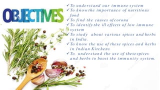  To u n d e r s t a n d our i m m u n e s y s t e m
 To k n o w the i m p o r t a n c e of nutritious
food
 To f i nd the causes of corona
 To i dent i f y t he ill effects of low i m m u n e
s y s t e m
 To s t u d y about vari ous spices a n d herbs
i n India.
 To k n o w the use of these spices a n d herbs
i n I n d i a n Ki t chens
 To u n d e r s t a n d the use of these spices
a n d herbs to boost the i m m u n i t y system.
 