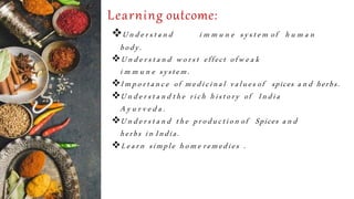 Learning outcome:
U n d e r s t a n d i m m u n e system of h u m a n
body.
U n d e r s t a n d worst effect of w e a k
i m m u n e system.
Im porta n ce of medicinal values of spices a n d herbs.
U n d e r s t a n d the rich history of India
A y u r v e d a .
U n d e r s t a n d the production of Spices a n d
herbs in India.
Learn simple hom e remedies .
 