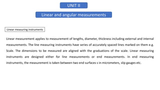 UNIT II
Linear and angular measurements
Linear measuring instruments
Linear measurement applies to measurement of lengths, diameter, thickness including external and internal
measurements. The line measuring instruments have series of accurately spaced lines marked on them e.g.
Scale. The dimensions to be measured are aligned with the graduations of the scale. Linear measuring
instruments are designed either for line measurements or end measurements. In end measuring
instruments, the measurement is taken between two end surfaces s in micrometers, slip gauges etc.
 