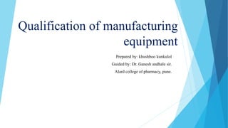 Qualification of manufacturing
equipment
Prepared by: khushboo kunkulol
Guided by: Dr. Ganesh andhale sir.
Alard college of pharmacy, pune.
 