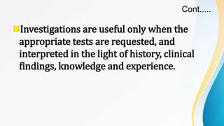 Cont.....
Investigations are useful only when the
appropriate tests are requested, and
interpreted in the light of history, clinical
findings, knowledge and experience.
 