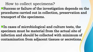 How to collect specimens?
Success or failure of the investigation depends on the
procedures carried out in collection, preservation and
transport of the specimens.
In cases of microbiological and culture tests, the
specimen must be material from the actual site of
infection and should be collected with minimum of
contamination from adjacent tissues or secretions.
 