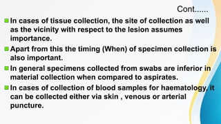 Cont......
In cases of tissue collection, the site of collection as well
as the vicinity with respect to the lesion assumes
importance.
Apart from this the timing (When) of specimen collection is
also important.
In general specimens collected from swabs are inferior in
material collection when compared to aspirates.
In cases of collection of blood samples for haematology, it
can be collected either via skin , venous or arterial
puncture.
 