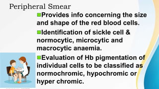 Peripheral Smear
Provides info concerning the size
and shape of the red blood cells.
Identification of sickle cell &
normocytic, microcytic and
macrocytic anaemia.
Evaluation of Hb pigmentation of
individual cells to be classified as
normochromic, hypochromic or
hyper chromic.
 