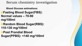 Serum chemistry investigation
Blood Glucose estimations:
Fasting Blood Sugar(FBS):
Normal values – 70-90
mg/100ml
Random Blood Sugar(RBS):
110-130 mg/100ml
Post Prandial Blood
Sugar(PPBS): <140 mg/100ml
 