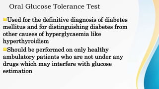 Oral Glucose Tolerance Test
Used for the definitive diagnosis of diabetes
mellitus and for distinguishing diabetes from
other causes of hyperglycaemia like
hyperthyroidism
Should be performed on only healthy
ambulatory patients who are not under any
drugs which may interfere with glucose
estimation
 