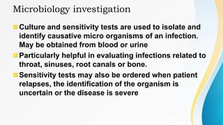 Microbiology investigation
Culture and sensitivity tests are used to isolate and
identify causative micro organisms of an infection.
May be obtained from blood or urine
Particularly helpful in evaluating infections related to
throat, sinuses, root canals or bone.
Sensitivity tests may also be ordered when patient
relapses, the identification of the organism is
uncertain or the disease is severe
 
