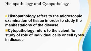 Histopathology and Cytopathology
Histopathology refers to the microscopic
examination of tissue in order to study the
manifestations of the disease
Cytopathology refers to the scientific
study of role of individual cells or cell types
in disease
 