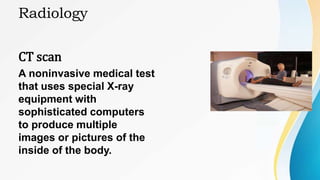 Radiology
CT scan
A noninvasive medical test
that uses special X-ray
equipment with
sophisticated computers
to produce multiple
images or pictures of the
inside of the body.
 