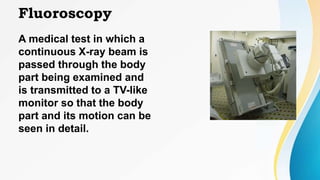 Fluoroscopy
A medical test in which a
continuous X-ray beam is
passed through the body
part being examined and
is transmitted to a TV-like
monitor so that the body
part and its motion can be
seen in detail.
 