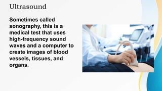 Ultrasound
Sometimes called
sonography, this is a
medical test that uses
high-frequency sound
waves and a computer to
create images of blood
vessels, tissues, and
organs.
 