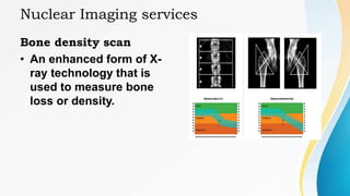 Nuclear Imaging services
Bone density scan
• An enhanced form of X-
ray technology that is
used to measure bone
loss or density.
 