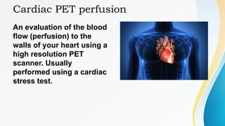 Cardiac PET perfusion
An evaluation of the blood
flow (perfusion) to the
walls of your heart using a
high resolution PET
scanner. Usually
performed using a cardiac
stress test.
 