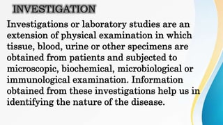INVESTIGATION
Investigations or laboratory studies are an
extension of physical examination in which
tissue, blood, urine or other specimens are
obtained from patients and subjected to
microscopic, biochemical, microbiological or
immunological examination. Information
obtained from these investigations help us in
identifying the nature of the disease.
 
