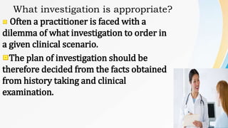 What investigation is appropriate?
Often a practitioner is faced with a
dilemma of what investigation to order in
a given clinical scenario.
The plan of investigation should be
therefore decided from the facts obtained
from history taking and clinical
examination.
 