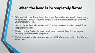 When the head is incompletely flexed:
• If the head is incompletely flexed the occipitofrontal diameter which measure 11.5
cm has to pass through the pelvis instead of the sub occipitobregmatic diameter
which measure 9.5 cm.
• It is this that explains why some cases of occipitoposterior position have difficult
and prolonged labor.
• With incomplete flexion the sinciput will meet the pelvic floor first and rotate
anteriorly to lie behind the symphysis
• While the occiput rotate backward by one-eighth of the circle to lie in the hallow of
the sacrum
 