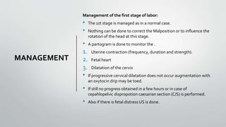 MANAGEMENT
Management of the first stage of labor:
• The 1st stage is managed as in a normal case.
• Nothing can be done to correct the Malposition or to influence the
rotation of the head at this stage.
• A partogram is done to monitor the .
1. Uterine contraction (frequency, duration and strength).
2. Fetal heart
3. Dilatation of the cervix
• If progressive cervical dilatation does not occur augmentation with
an oxytocin drip may be toed.
• If still no progress obtained in a few hours or in case of
cepahlopelvic dispropotion caesarian section (C/S) is performed.
• Also if there is fetal distress US is done.
 