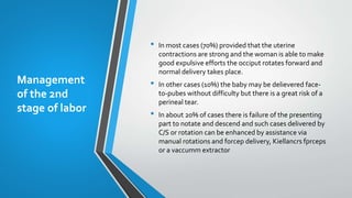 Management
of the 2nd
stage of labor
• In most cases (70%) provided that the uterine
contractions are strong and the woman is able to make
good expulsive efforts the occiput rotates forward and
normal delivery takes place.
• In other cases (10%) the baby may be delievered face-
to-pubes without difficulty but there is a great risk of a
perineal tear.
• In about 20% of cases there is failure of the presenting
part to notate and descend and such cases delivered by
C/S or rotation can be enhanced by assistance via
manual rotations and forcep delivery, Kiellancrs fprceps
or a vaccumm extractor
 