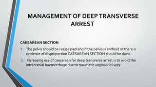 MANAGEMENT OF DEEPTRANSVERSE
ARREST
CAESAREAN SECTION
1. The pelvis should be reassessed and if the pelvis is android or there is
evidence of disproportion CAESAREAN SECTION should be done.
2. Increasing use of caesarean for deep transverse arrest is to avoid the
intracranial haemorrhage due to traumatic vaginal delivery
 