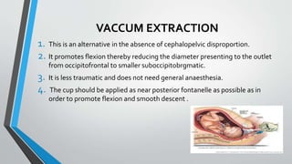 VACCUM EXTRACTION
1. This is an alternative in the absence of cephalopelvic disproportion.
2. It promotes flexion thereby reducing the diameter presenting to the outlet
from occipitofrontal to smaller suboccipitobrgmatic.
3. It is less traumatic and does not need general anaesthesia.
4. The cup should be applied as near posterior fontanelle as possible as in
order to promote flexion and smooth descent .
 