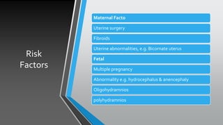 Risk
Factors
Maternal Facto
Uterine surgery
Fibroids
Uterine abnormalities, e.g. Bicornate uterus
Fetal
Multiple pregnancy
Abnormality e.g. hydrocephalus & anencephaly
Oligohydramnios
polyhydramnios
 