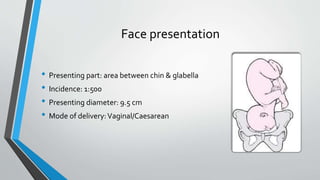 Face presentation
• Presenting part: area between chin & glabella
• Incidence: 1:500
• Presenting diameter: 9.5 cm
• Mode of delivery:Vaginal/Caesarean
 