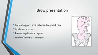 Brow presentation
• Presenting part: area between Bregma & Face
• Incidence: 1:2000
• Presenting diameter: 13 cm
• Mode of delivery: Caesarean
 