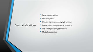 Contraindications
• Fetal abnormalities
• Placenta previa
• Oligohydramnios or polyhydramnios
• Caesarean or myotomy scar on uterus
• Pre-eclampsia or hypertension
• Multiple gestation
 