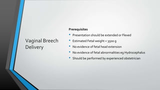 Vaginal Breech
Delivery
Prerequisites
• Presentation should be extended or Flexed
• Estimated Fetal weight < 3500 g
• No evidence of fetal head extension
• No evidence of fetal abnormalities eg Hydrocephalus
• Should be performed by experienced obstetrician
 