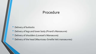 Procedure
• Delivery of buttocks
• Delivery of legs and lower body (Pinard's Manoeuvre)
• Delivery of shoulders (Loveset's Manoeuvre)
• Delivery of the head (Mauriceau-SmellieVeit manoeuvres)
 