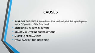 CAUSES
• SHAPE OFTHE PELVIS:An anthropoid or android pelvic brim predisposes
to the OP position of the fetal head.
• ANTERIORLY PLACED PLACENTA
• ABNORMAL UTERINE CONTRACTIONS
• MULTIPLE PREGNANCIES
• FETAL BACK ONTHE RIGHT SIDE
 