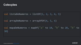This work is licensed under the Apache 2.0 License
val listaDeNumeros = listOf(1, 2, 3, 4, 5)
val arrayDeNumeros = arrayOfOf(4, 5, 6)
val mapaDeNumeros = mapOf("a" to 10, "b" to 20, "b" to
30)
Colecções
 